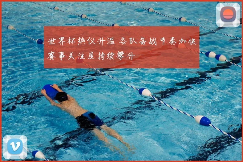 世界杯热仪升温 各队备战节奏加快赛事关注度持续攀升