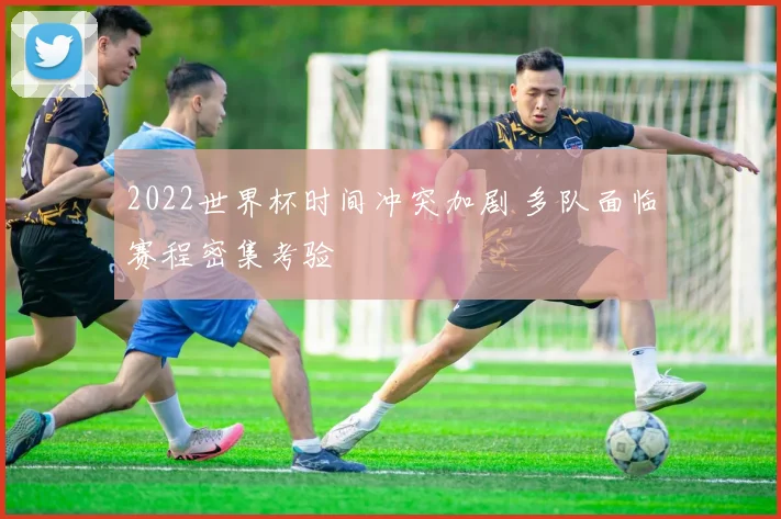 2022世界杯时间冲突加剧 多队面临赛程密集考验