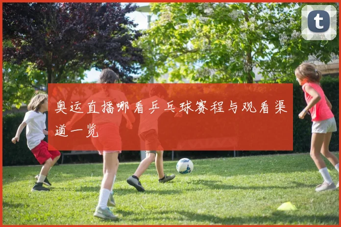奥运直播哪看乒乓球赛程与观看渠道一览