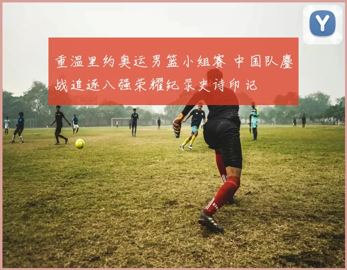 重温里约奥运男篮小组赛 中国队鏖战追逐八强荣耀纪录史诗印记