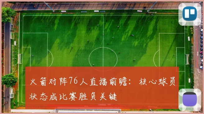 火箭对阵76人直播前瞻：核心球员状态成比赛胜负关键