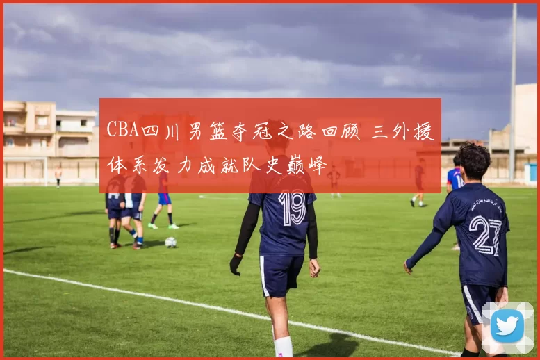 CBA四川男篮夺冠之路回顾 三外援体系发力成就队史巅峰