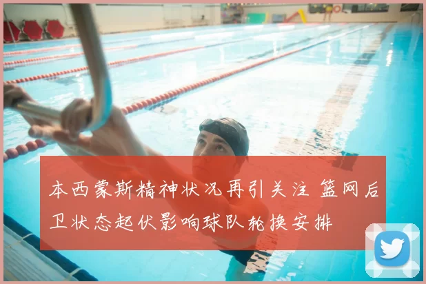 本西蒙斯精神状况再引关注 篮网后卫状态起伏影响球队轮换安排