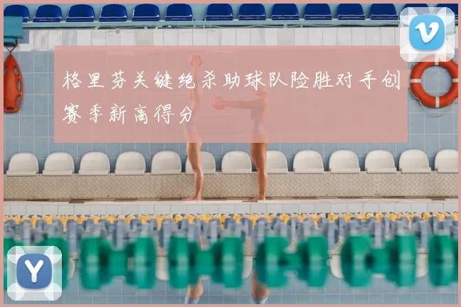 格里芬关键绝杀助球队险胜对手创赛季新高得分