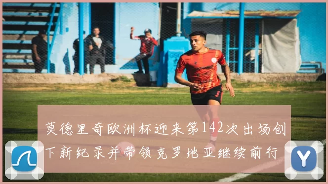 莫德里奇欧洲杯迎来第142次出场创下新纪录并带领克罗地亚继续前行