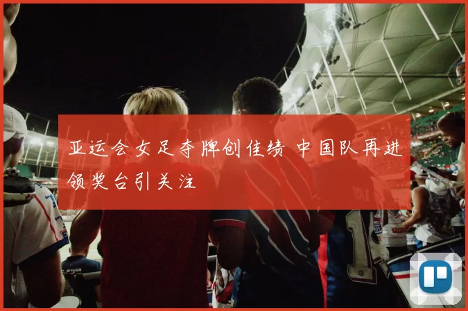 亚运会女足夺牌创佳绩 中国队再进领奖台引关注