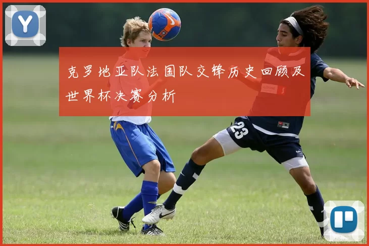 克罗地亚队法国队交锋历史回顾及世界杯决赛分析