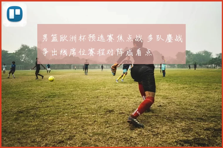 男篮欧洲杯预选赛焦点战 多队鏖战争出线席位赛程对阵成看点