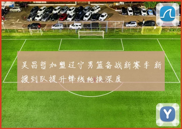 吴昌哲加盟辽宁男篮备战新赛季 新援到队提升锋线轮换深度