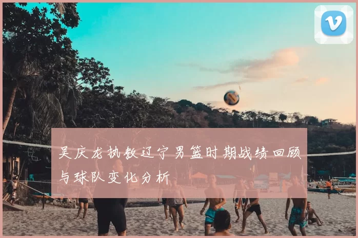 吴庆龙执教辽宁男篮时期战绩回顾与球队变化分析