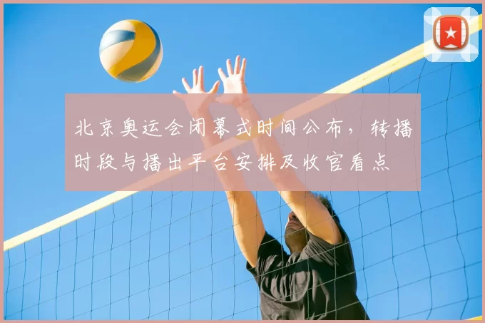 北京奥运会闭幕式时间公布,转播时段与播出平台安排及收官看点