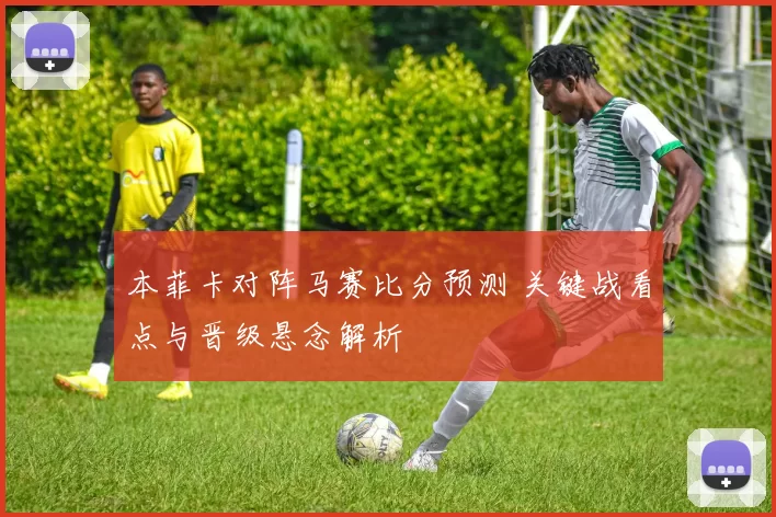 本菲卡对阵马赛比分预测 关键战看点与晋级悬念解析