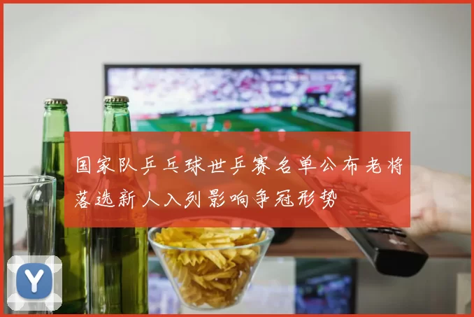 国家队乒乓球世乒赛名单公布老将落选新人入列影响争冠形势