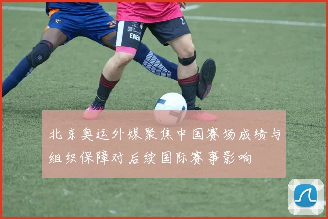 北京奥运外媒聚焦中国赛场成绩与组织保障对后续国际赛事影响