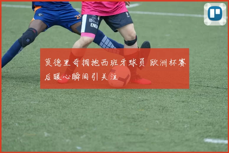 莫德里奇拥抱西班牙球员 欧洲杯赛后暖心瞬间引关注