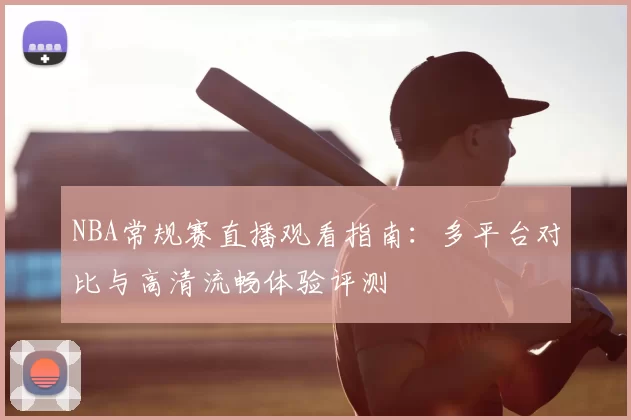 NBA常规赛直播观看指南：多平台对比与高清流畅体验评测