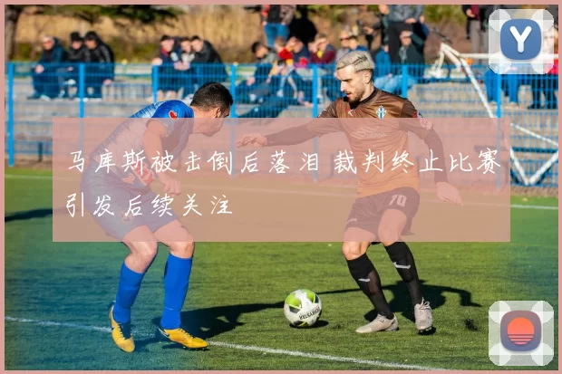 马库斯被击倒后落泪 裁判终止比赛引发后续关注