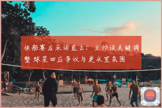 快船赛后采访直击：主帅谈关键调整 球星回应争议与更衣室氛围