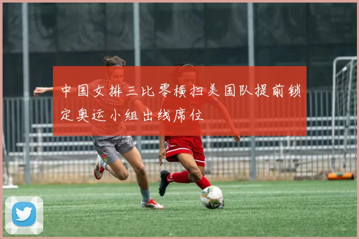 中国女排三比零横扫美国队提前锁定奥运小组出线席位