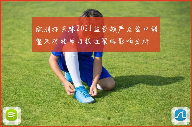 欧洲杯买球2021监管趋严后盘口调整及对赔率与投注策略影响分析