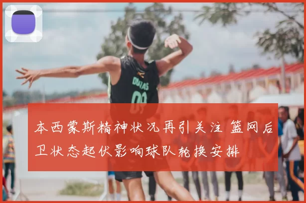 本西蒙斯精神状况再引关注 篮网后卫状态起伏影响球队轮换安排