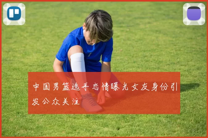 中国男篮选手恋情曝光女友身份引发公众关注