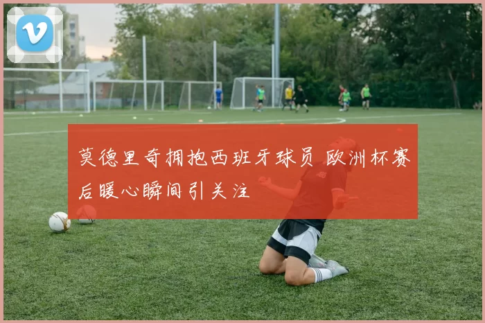 莫德里奇拥抱西班牙球员 欧洲杯赛后暖心瞬间引关注