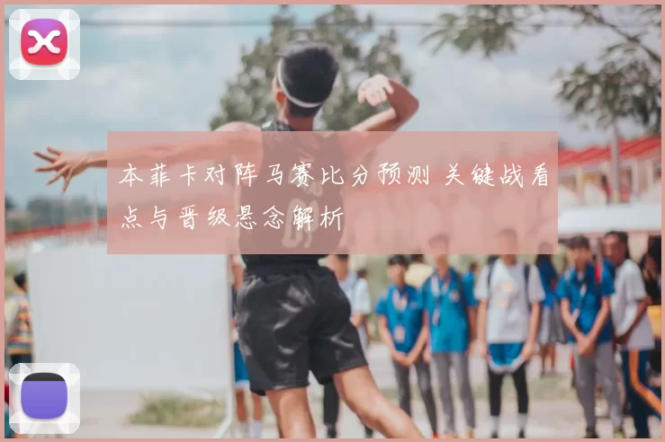 本菲卡对阵马赛比分预测 关键战看点与晋级悬念解析