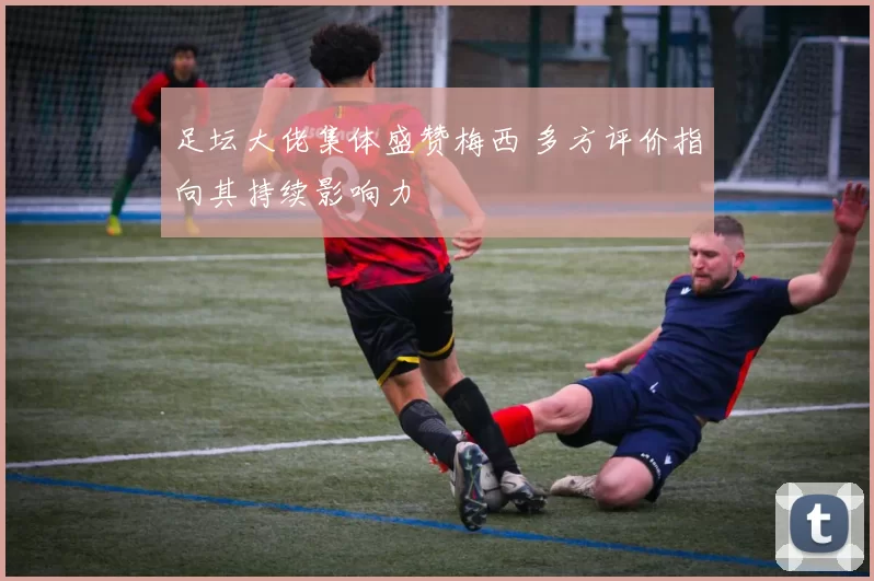 足坛大佬集体盛赞梅西 多方评价指向其持续影响力