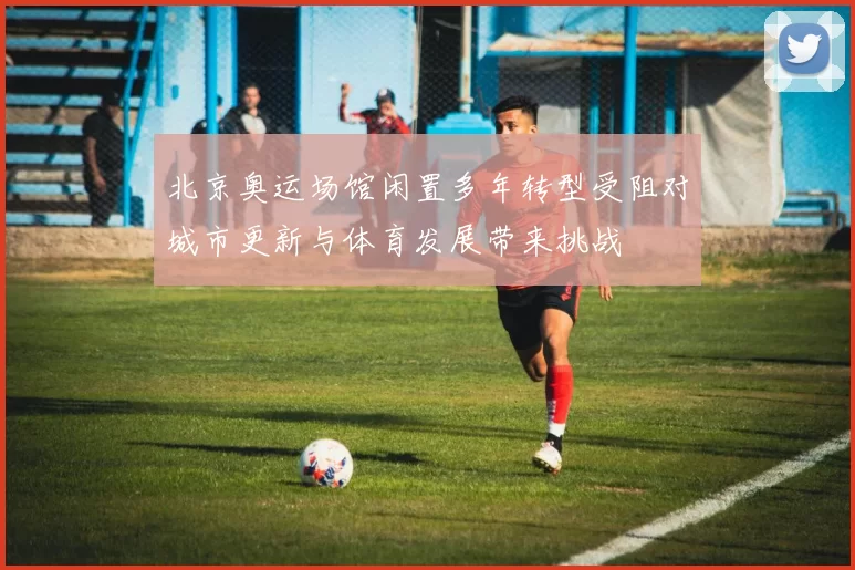 北京奥运场馆闲置多年转型受阻对城市更新与体育发展带来挑战