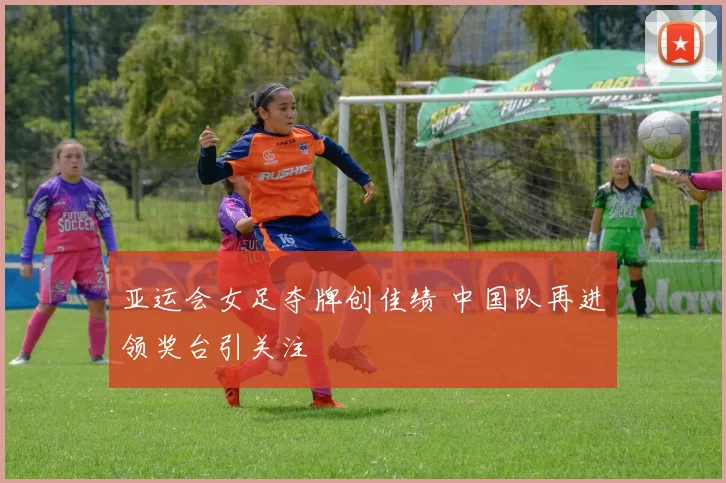 亚运会女足夺牌创佳绩 中国队再进领奖台引关注