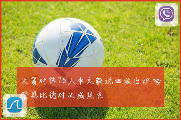 火箭对阵76人中文解说回放出炉 哈登恩比德对决成焦点