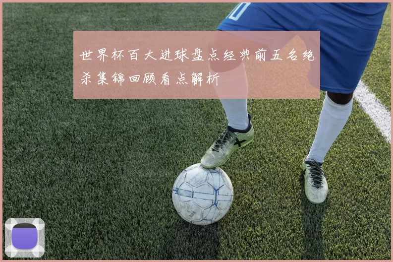 世界杯百大进球盘点经典前五名绝杀集锦回顾看点解析