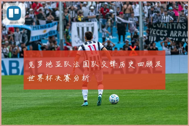 克罗地亚队法国队交锋历史回顾及世界杯决赛分析