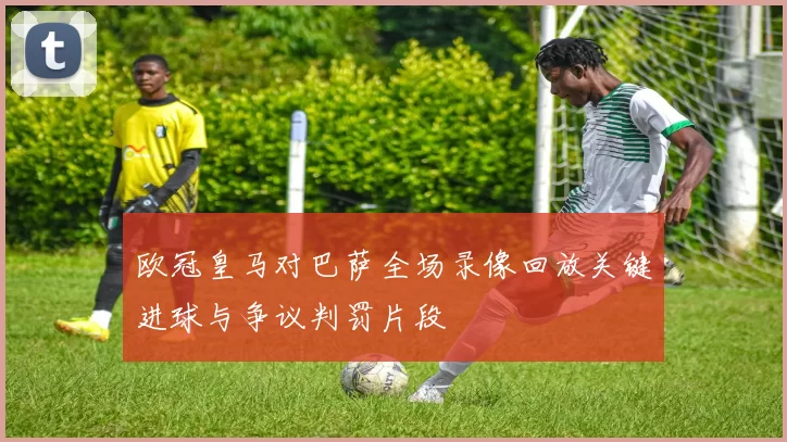 欧冠皇马对巴萨全场录像回放关键进球与争议判罚片段