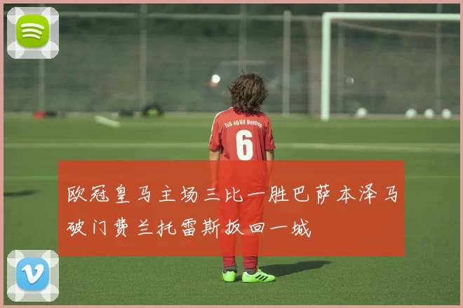 欧冠皇马主场三比一胜巴萨本泽马破门费兰托雷斯扳回一城