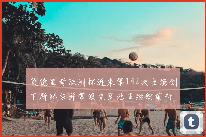 莫德里奇欧洲杯迎来第142次出场创下新纪录并带领克罗地亚继续前行