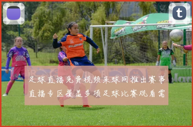 足球直播免费视频来球网推出赛事直播专区覆盖多项足球比赛观看需求