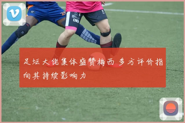 足坛大佬集体盛赞梅西 多方评价指向其持续影响力