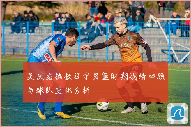 吴庆龙执教辽宁男篮时期战绩回顾与球队变化分析