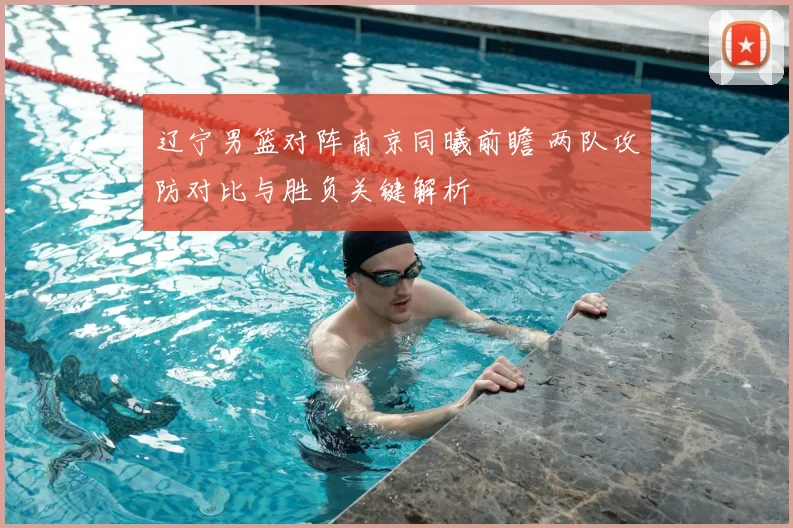 辽宁男篮对阵南京同曦前瞻 两队攻防对比与胜负关键解析