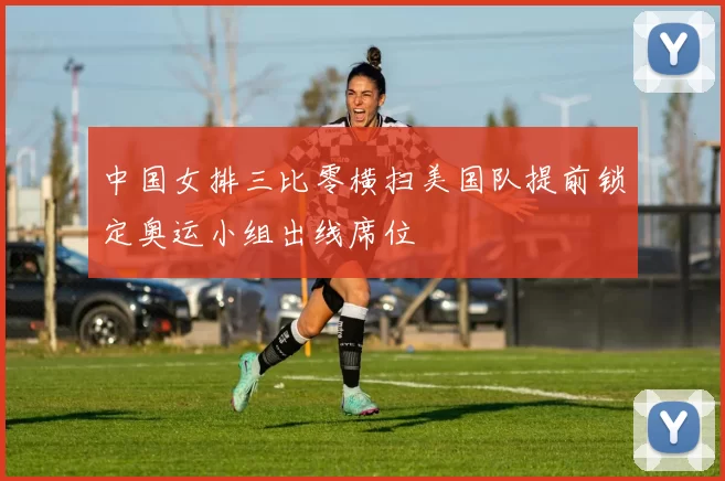 中国女排三比零横扫美国队提前锁定奥运小组出线席位