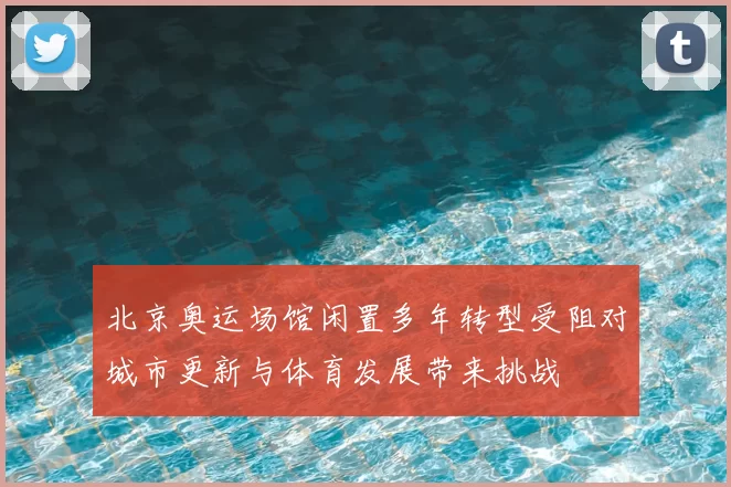 北京奥运场馆闲置多年转型受阻对城市更新与体育发展带来挑战