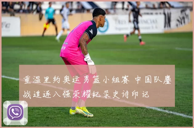 重温里约奥运男篮小组赛 中国队鏖战追逐八强荣耀纪录史诗印记