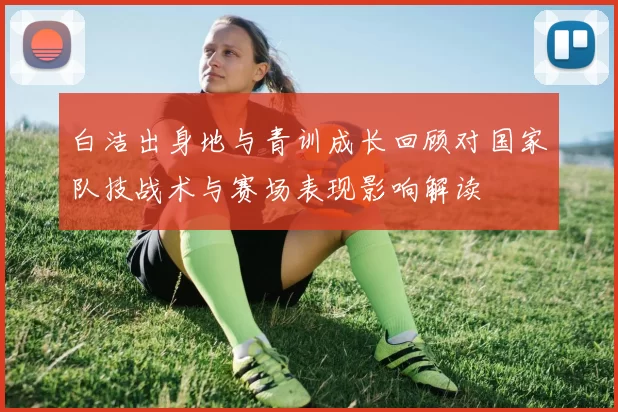 白洁出身地与青训成长回顾对国家队技战术与赛场表现影响解读