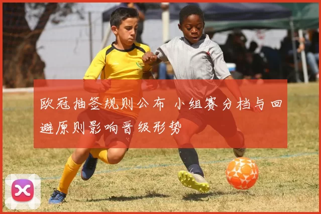 欧冠抽签规则公布 小组赛分档与回避原则影响晋级形势