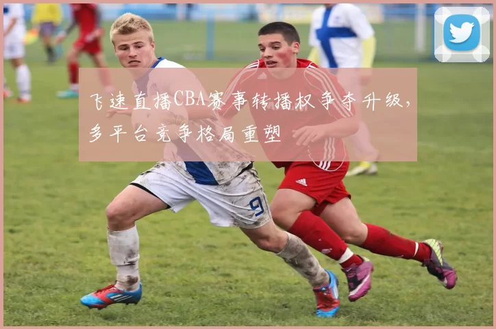 飞速直播CBA赛事转播权争夺升级，多平台竞争格局重塑