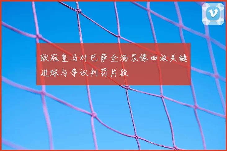 欧冠皇马对巴萨全场录像回放关键进球与争议判罚片段