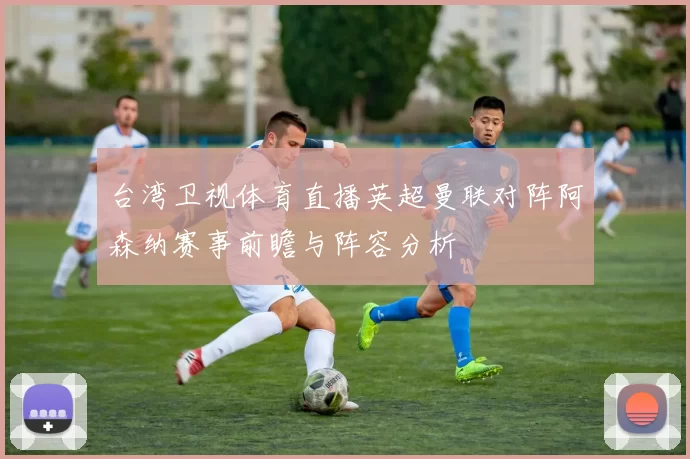 台湾卫视体育直播英超曼联对阵阿森纳赛事前瞻与阵容分析