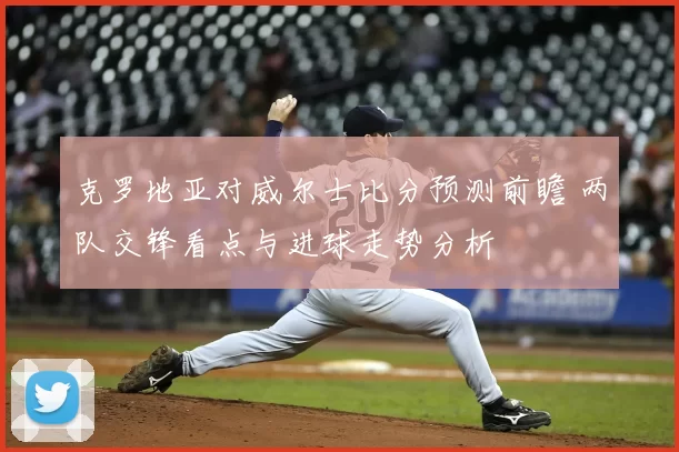 克罗地亚对威尔士比分预测前瞻 两队交锋看点与进球走势分析